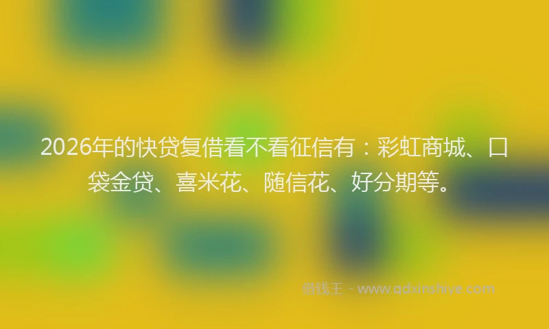2026年的快贷复借看不看征信有：彩虹商城、口袋金贷、喜米花、随信花、好分期等。