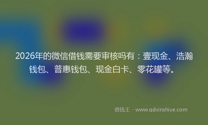 2026年的微信借钱需要审核吗有：壹现金、浩瀚钱包、普惠钱包、现金白卡、零花罐等。