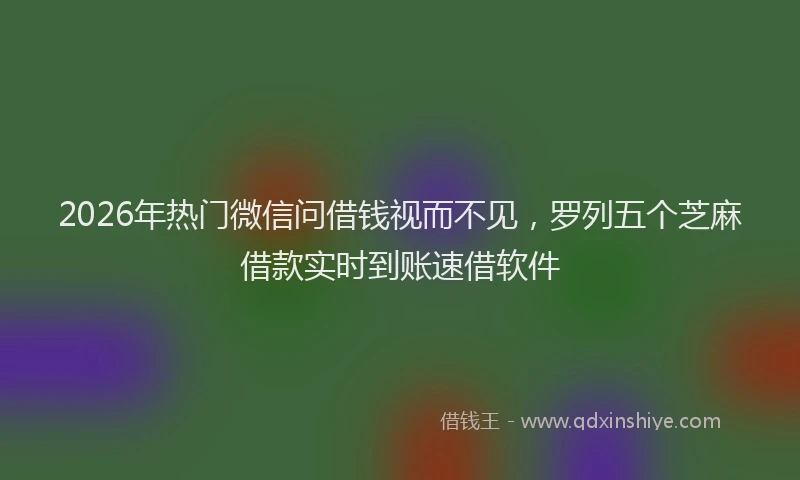 2026年热门微信问借钱视而不见，罗列五个芝麻借款实时到账速借软件