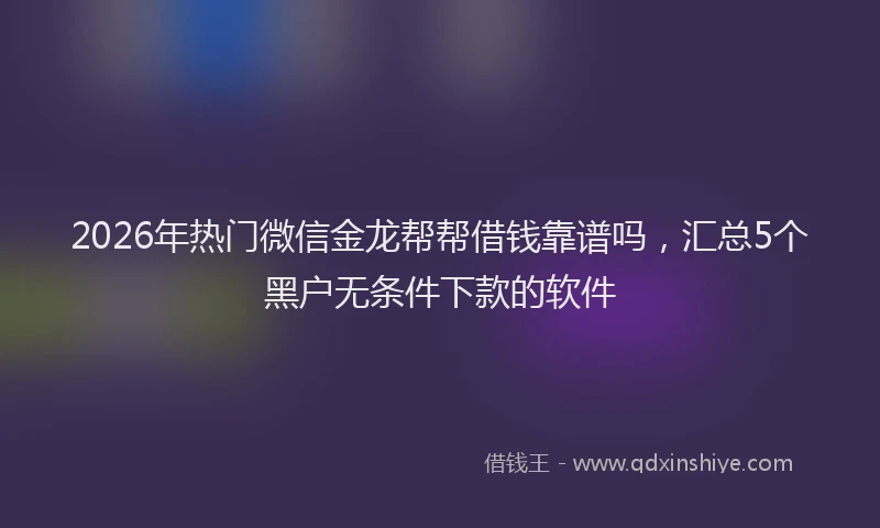 2026年热门微信金龙帮帮借钱靠谱吗,汇总5个黑户无条件下款的软件