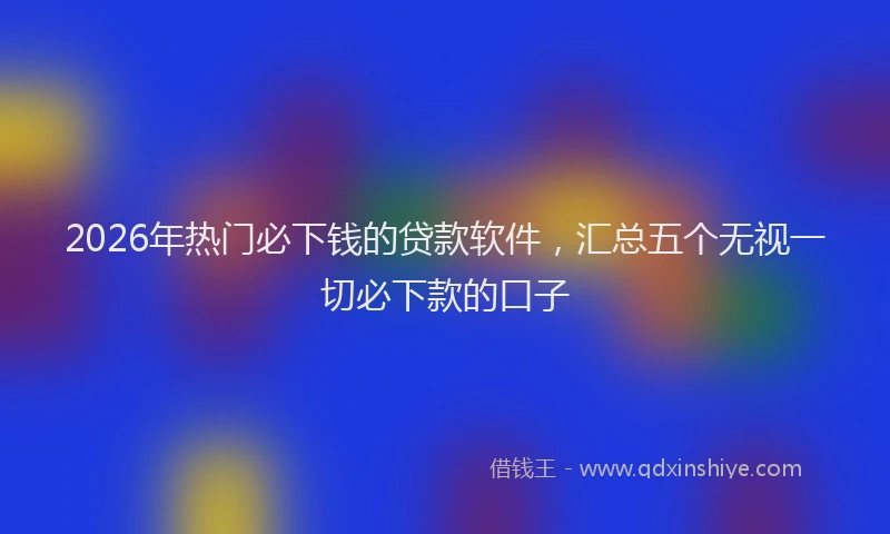 2026年热门必下钱的贷款软件，汇总五个无视一切必下款的口子