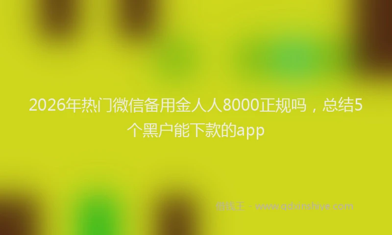 2026年热门微信备用金人人8000正规吗，总结5个黑户能下款的app