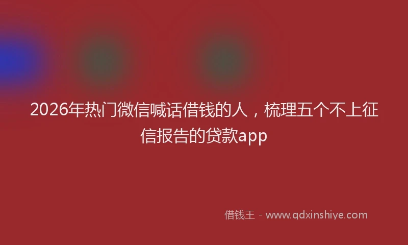 2026年热门微信喊话借钱的人，梳理五个不上征信报告的贷款app