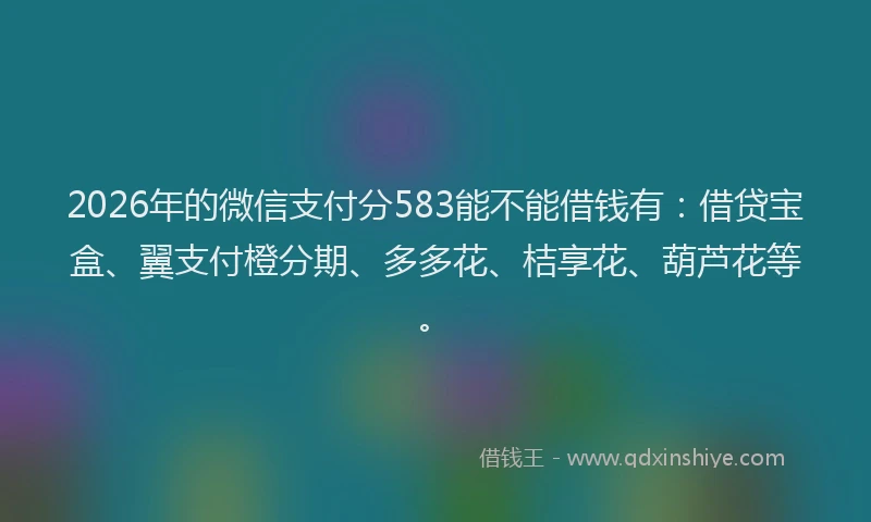 2026年的微信支付分583能不能借钱有：借贷宝盒、翼支付橙分期、多多花、桔享花、葫芦花等。