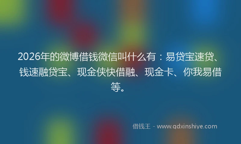 2026年的微博借钱微信叫什么有：易贷宝速贷、钱速融贷宝、现金侠快借融、现金卡、你我易借等。