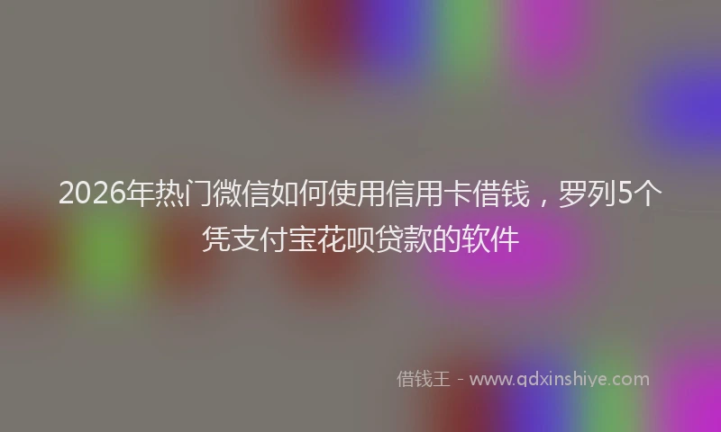 2026年热门微信如何使用信用卡借钱，罗列5个凭支付宝花呗贷款的软件