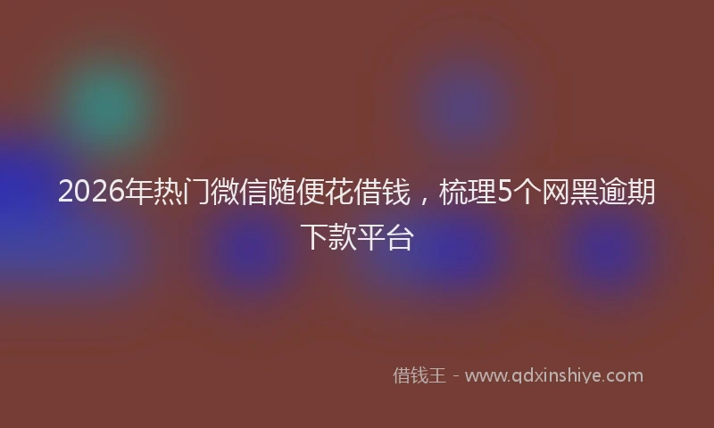 2026年热门微信随便花借钱，梳理5个网黑逾期下款平台