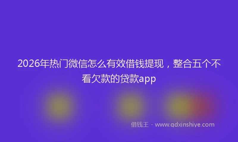 2026年热门微信怎么有效借钱提现，整合五个不看欠款的贷款app