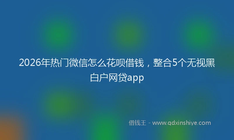 2026年热门微信怎么花呗借钱，整合5个无视黑白户网贷app