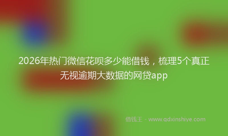 2026年热门微信花呗多少能借钱，梳理5个真正无视逾期大数据的网贷app