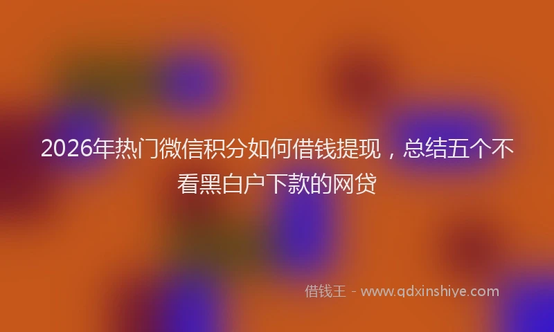 2026年热门微信积分如何借钱提现，总结五个不看黑白户下款的网贷