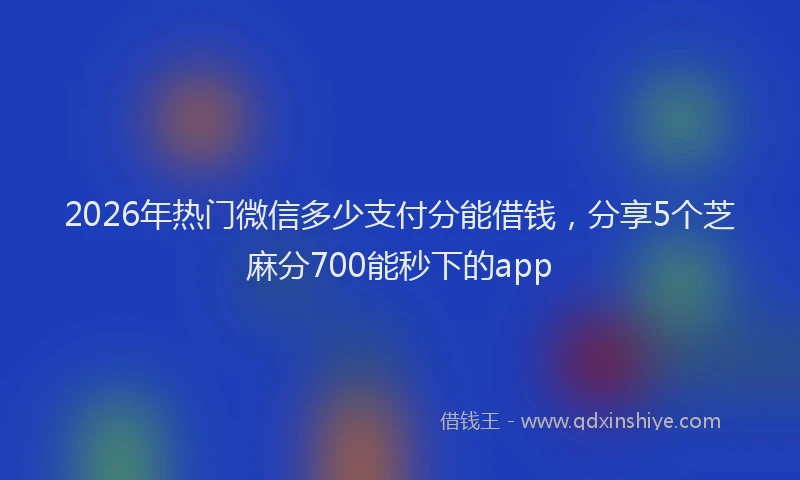 2026年热门微信多少支付分能借钱，分享5个芝麻分700能秒下的app