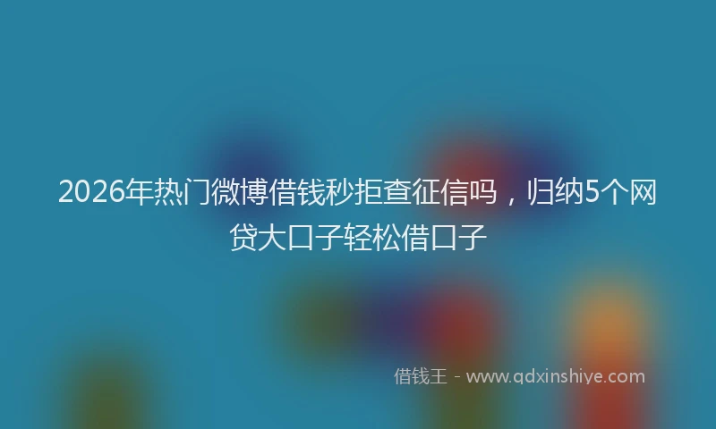 2026年热门微博借钱秒拒查征信吗，归纳5个网贷大口子轻松借口子