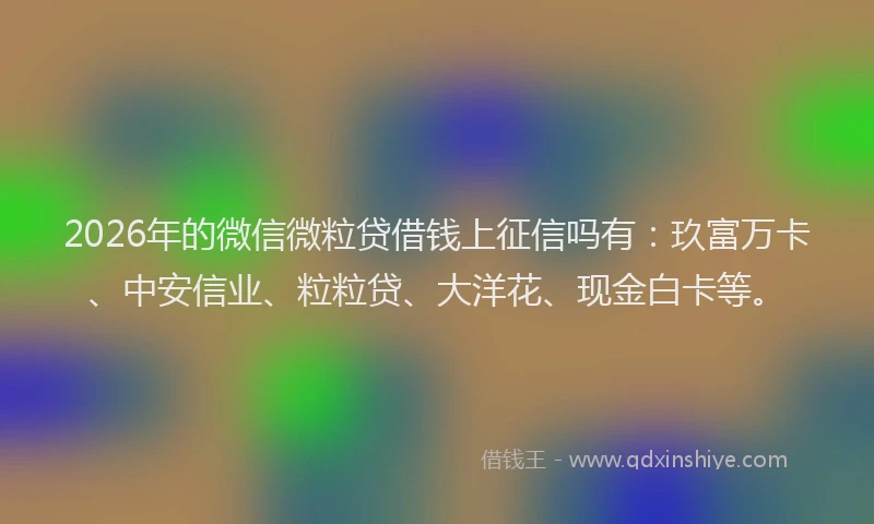2026年的微信微粒贷借钱上征信吗有：玖富万卡、中安信业、粒粒贷、大洋花、现金白卡等。