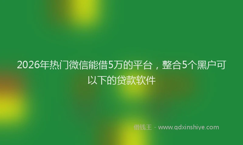 2026年热门微信能借5万的平台，整合5个黑户可以下的贷款软件