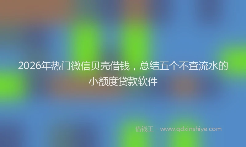 2026年热门微信贝壳借钱，总结五个不查流水的小额度贷款软件
