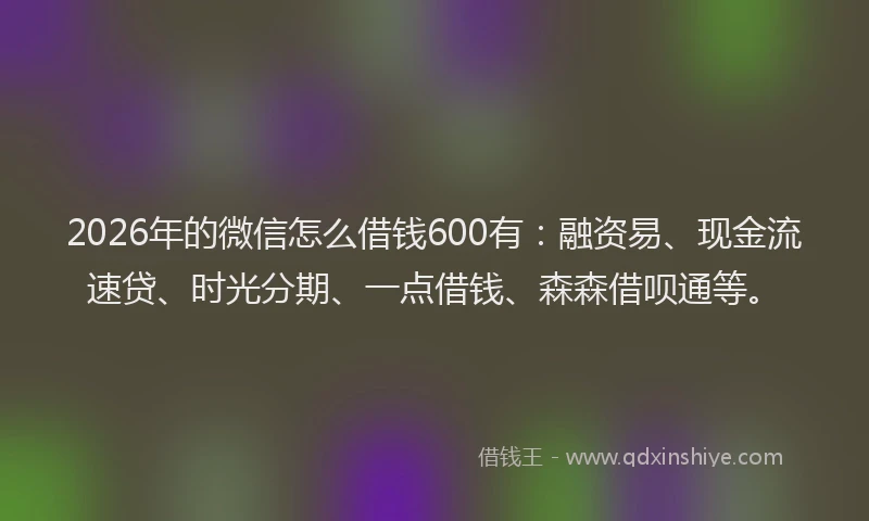 2026年的微信怎么借钱600有：融资易、现金流速贷、时光分期、一点借钱、森森借呗通等。