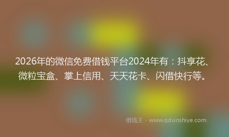 2026年的微信免费借钱平台2024年有：抖享花、微粒宝盒、掌上信用、天天花卡、闪借快行等。
