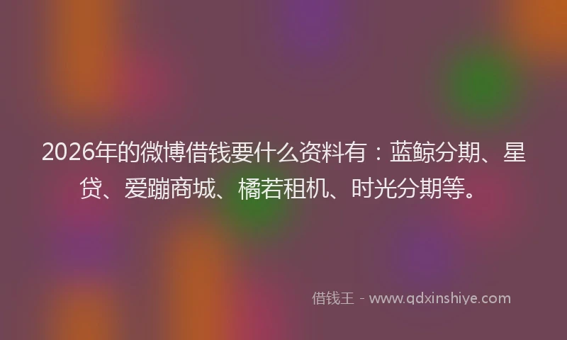 2026年的微博借钱要什么资料有：蓝鲸分期、星贷、爱蹦商城、橘若租机、时光分期等。