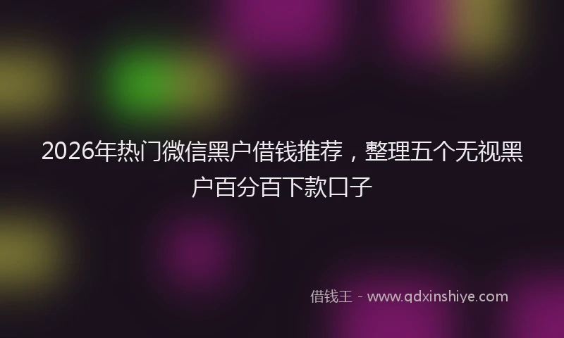 2026年热门微信黑户借钱推荐，整理五个无视黑户百分百下款口子