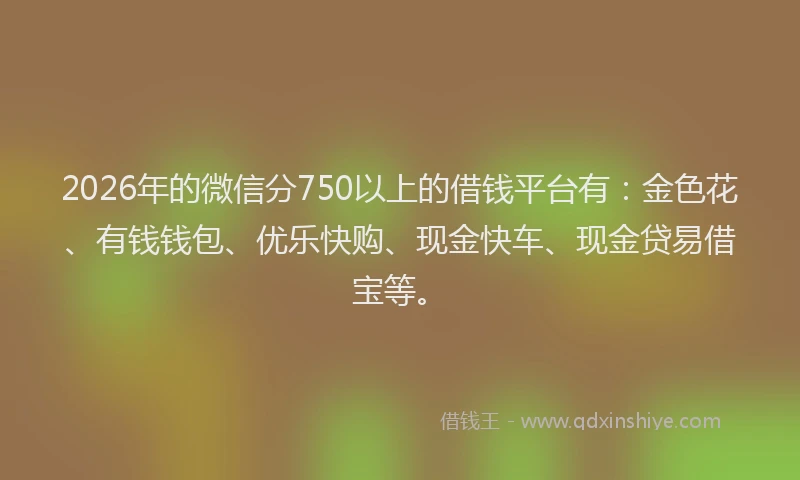 2026年的微信分750以上的借钱平台有：金色花、有钱钱包、优乐快购、现金快车、现金贷易借宝等。