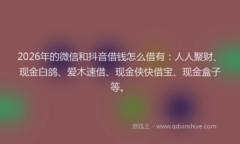 2026年的微信和抖音借钱怎么借有：人人聚财、现金白鸽、爱木速借、现金侠快借宝、现金盒子等。