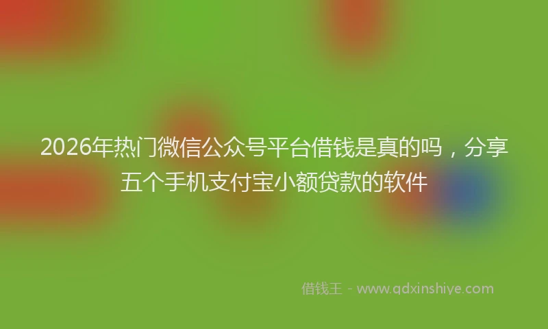 2026年热门微信公众号平台借钱是真的吗，分享五个手机支付宝小额贷款的软件