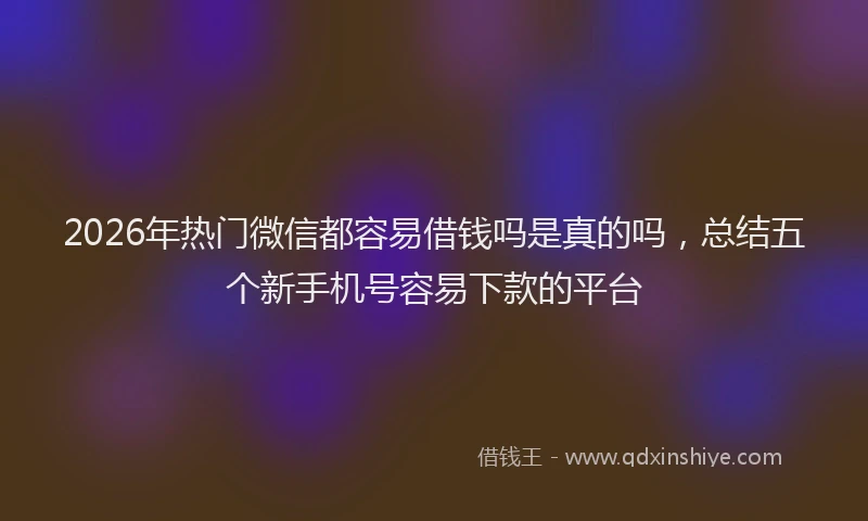 2026年热门微信都容易借钱吗是真的吗，总结五个新手机号容易下款的平台