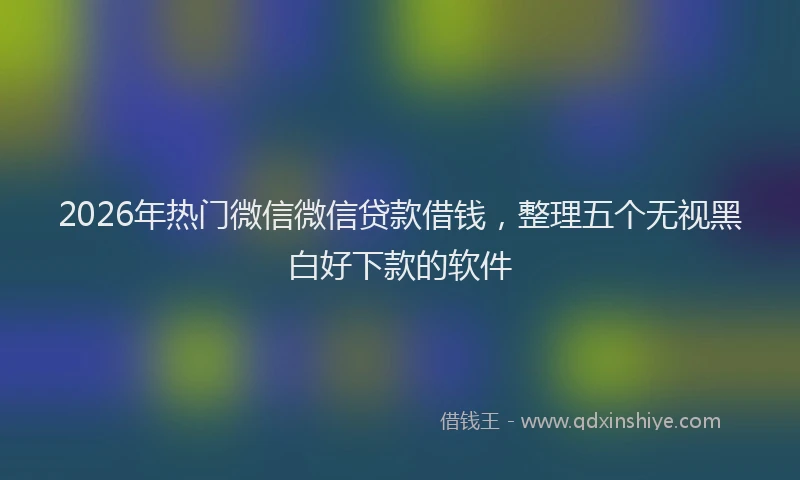 2026年热门微信微信贷款借钱，整理五个无视黑白好下款的软件