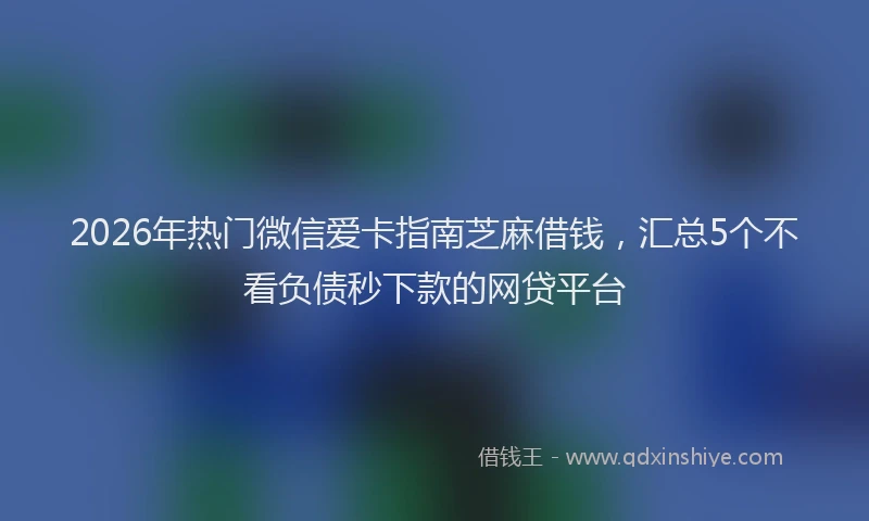 2026年热门微信爱卡指南芝麻借钱，汇总5个不看负债秒下款的网贷平台