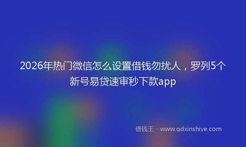 2026年热门微信怎么设置借钱勿扰人，罗列5个新号易贷速审秒下款app