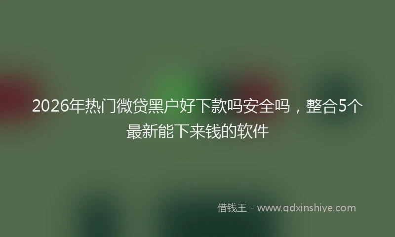 2026年热门微贷黑户好下款吗安全吗,整合5个最新能下来钱的软件