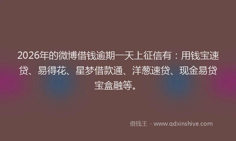 2026年的微博借钱逾期一天上征信有：用钱宝速贷、易得花、星梦借款通、洋葱速贷、现金易贷宝盒融等。