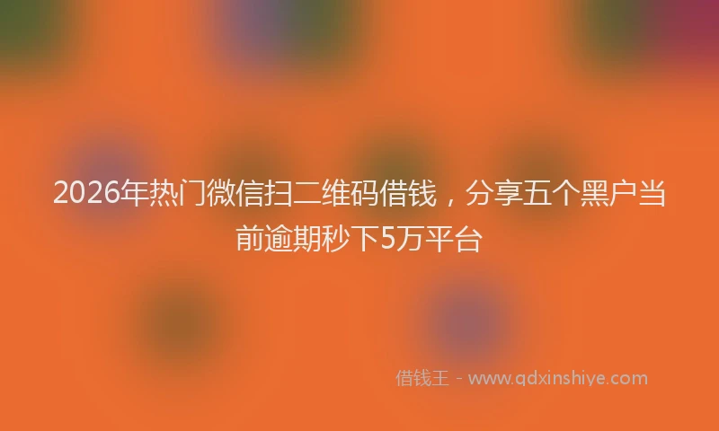 2026年热门微信扫二维码借钱，分享五个黑户当前逾期秒下5万平台