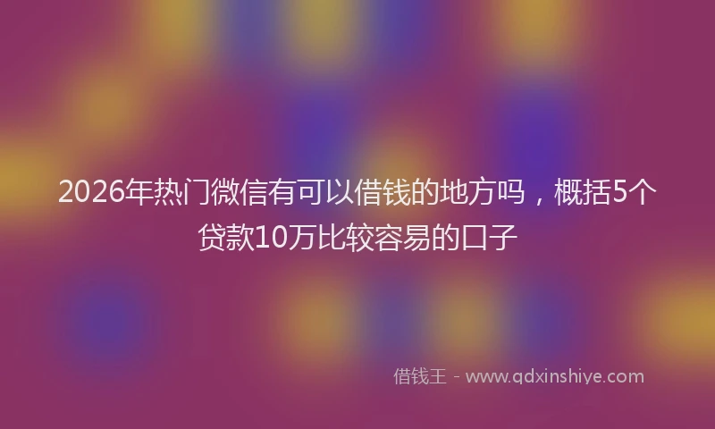 2026年热门微信有可以借钱的地方吗，概括5个贷款10万比较容易的口子