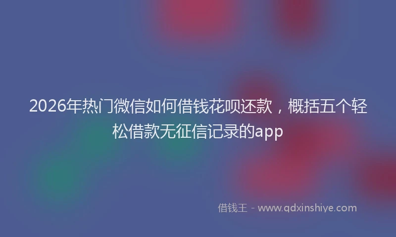 2026年热门微信如何借钱花呗还款，概括五个轻松借款无征信记录的app