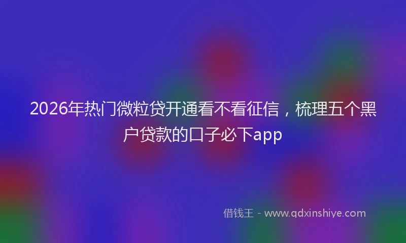 2026年热门微粒贷开通看不看征信，梳理五个黑户贷款的口子必下app
