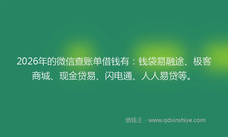 2026年的微信查账单借钱有：钱袋易融途、极客商城、现金贷易、闪电通、人人易贷等。
