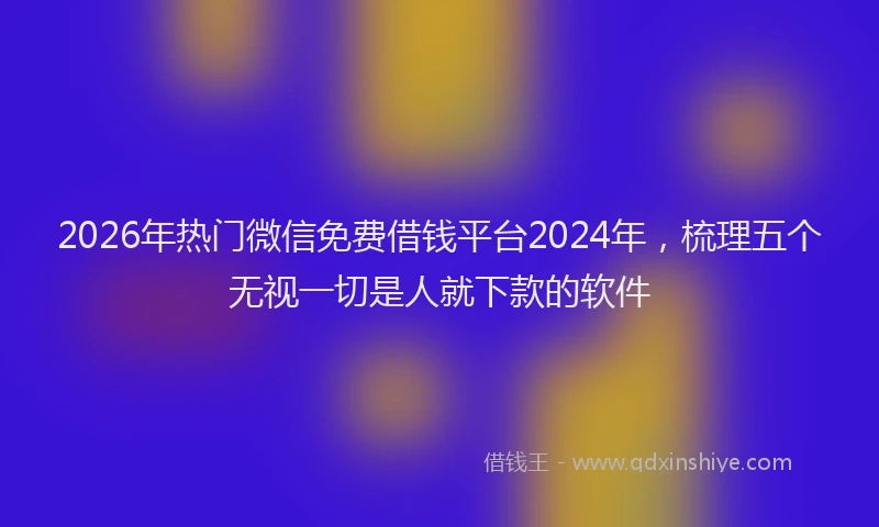 2026年热门微信免费借钱平台2024年，梳理五个无视一切是人就下款的软件