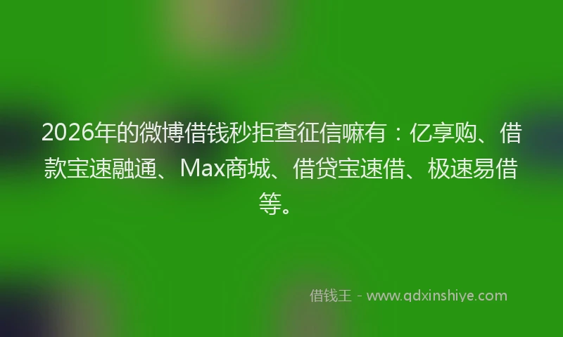 2026年的微博借钱秒拒查征信嘛有：亿享购、借款宝速融通、Max商城、借贷宝速借、极速易借等。