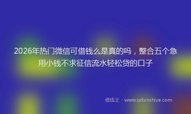 2026年热门微信可借钱么是真的吗，整合五个急用小钱不求征信流水轻松贷的口子
