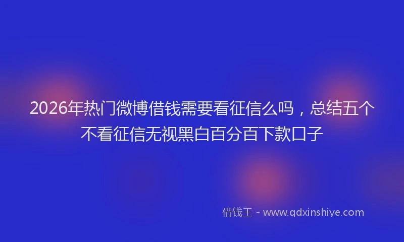2026年热门微博借钱需要看征信么吗，总结五个不看征信无视黑白百分百下款口子