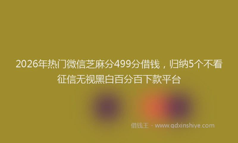 2026年热门微信芝麻分499分借钱，归纳5个不看征信无视黑白百分百下款平台