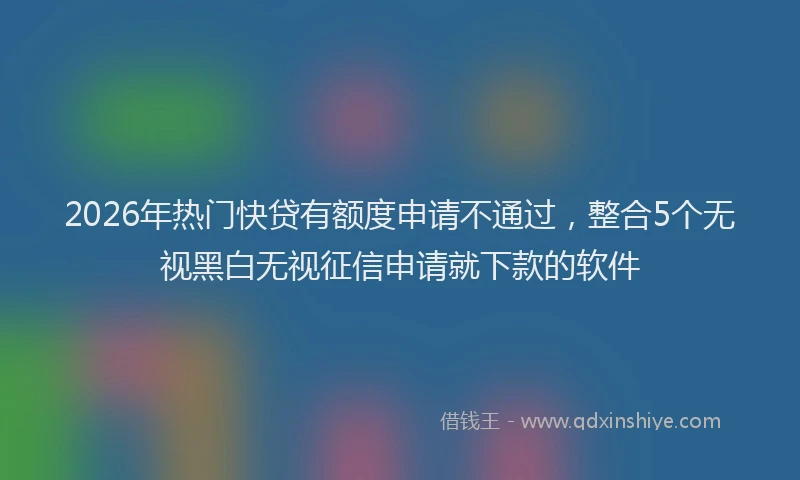2026年热门快贷有额度申请不通过，整合5个无视黑白无视征信申请就下款的软件