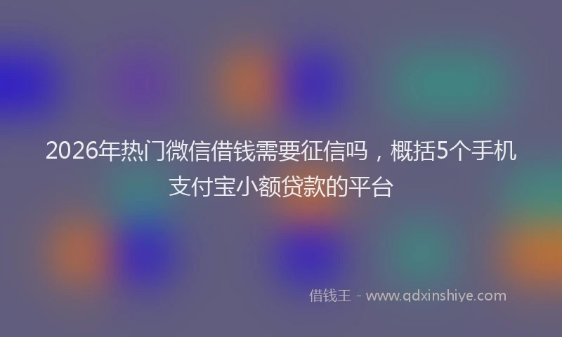 2026年热门微信借钱需要征信吗，概括5个手机支付宝小额贷款的平台