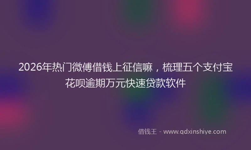 2026年热门微傅借钱上征信嘛，梳理五个支付宝花呗逾期万元快速贷款软件