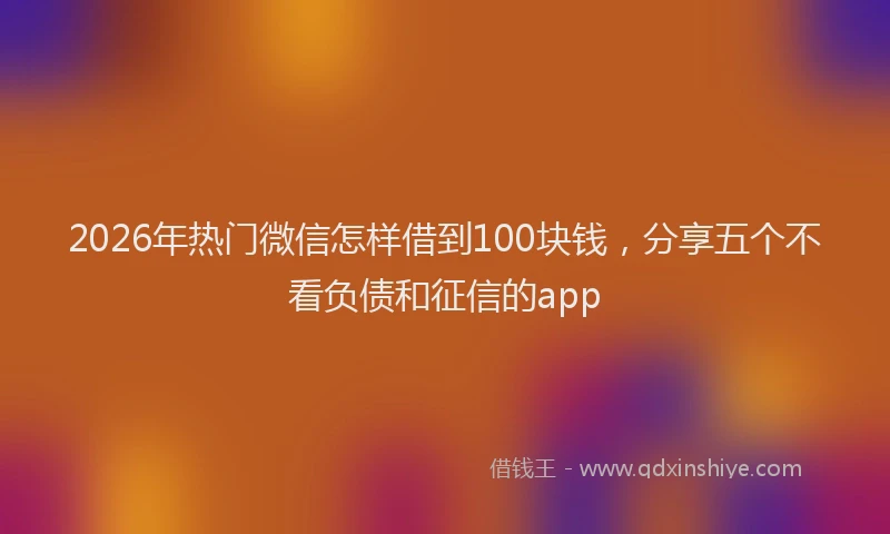 2026年热门微信怎样借到100块钱，分享五个不看负债和征信的app