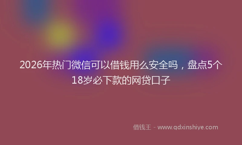 2026年热门微信可以借钱用么安全吗，盘点5个18岁必下款的网贷口子