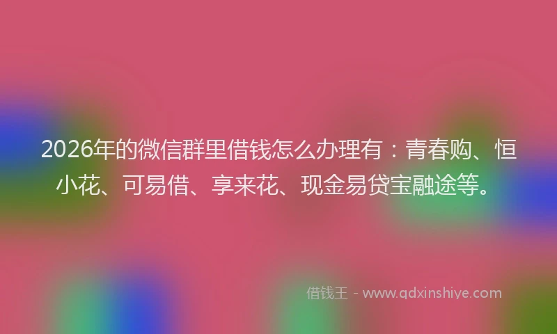 2026年的微信群里借钱怎么办理有：青春购、恒小花、可易借、享来花、现金易贷宝融途等。