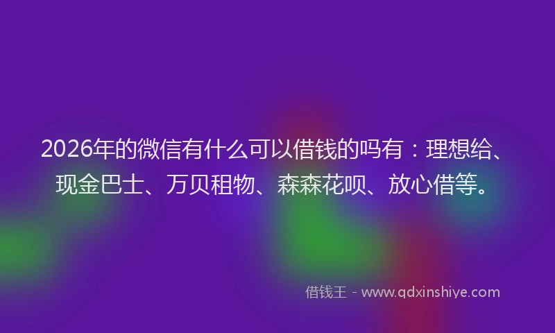 2026年的微信有什么可以借钱的吗有：理想给、现金巴士、万贝租物、森森花呗、放心借等。